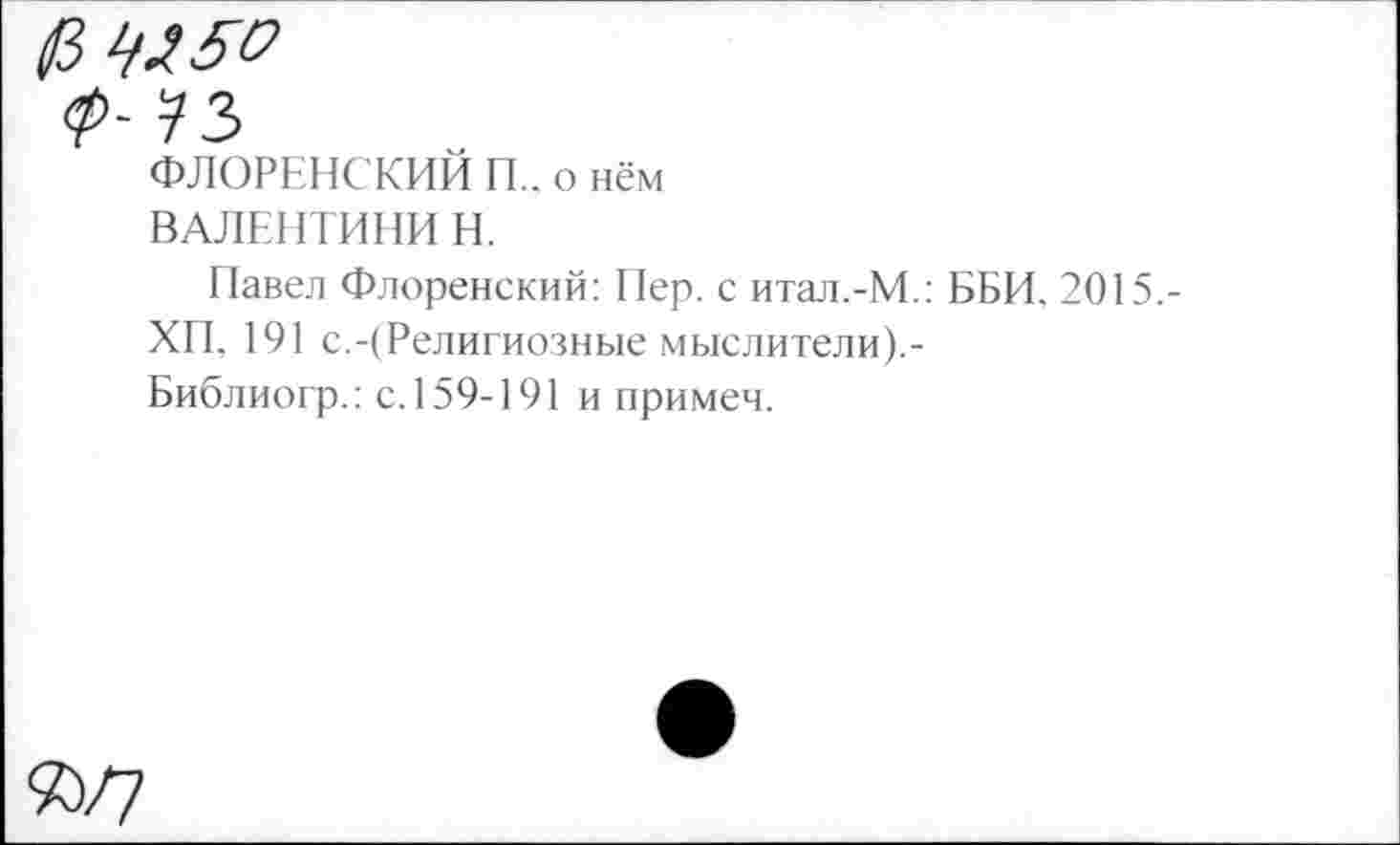 ﻿<Р~
ФЛОРЕНСКИЙ П., о нём
ВАЛЕНТИНЫ Н.
Павел Флоренский: Пер. с итал.-М.: ББИ, 2015.-
ХП, 191 с.-(Религиозные мыслители).-Библиогр.: с. 159-191 и примем.
%/7